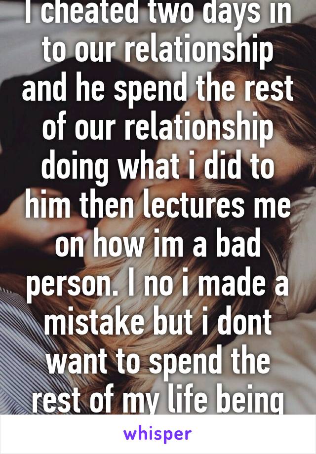 I cheated two days in to our relationship and he spend the rest of our relationship doing what i did to him then lectures me on how im a bad person. I no i made a mistake but i dont want to spend the rest of my life being punished for it... 