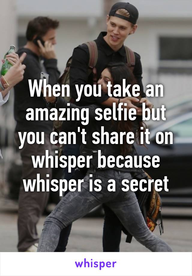 When you take an amazing selfie but you can't share it on whisper because whisper is a secret