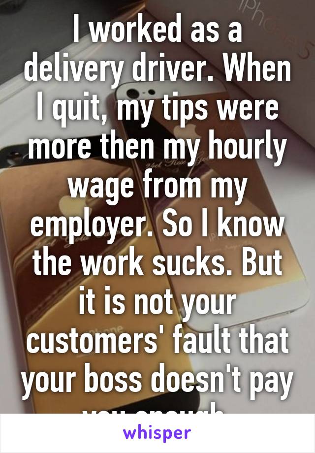 I worked as a delivery driver. When I quit, my tips were more then my hourly wage from my employer. So I know the work sucks. But it is not your customers' fault that your boss doesn't pay you enough.