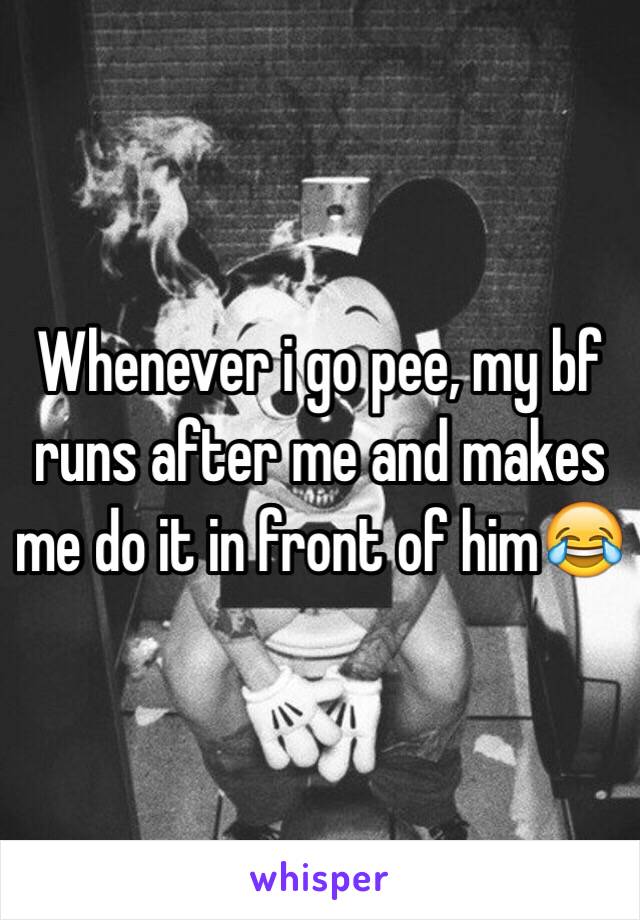 Whenever i go pee, my bf runs after me and makes me do it in front of him😂