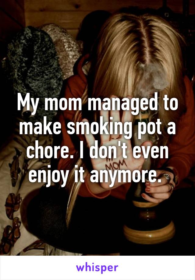 My mom managed to make smoking pot a chore. I don't even enjoy it anymore. 