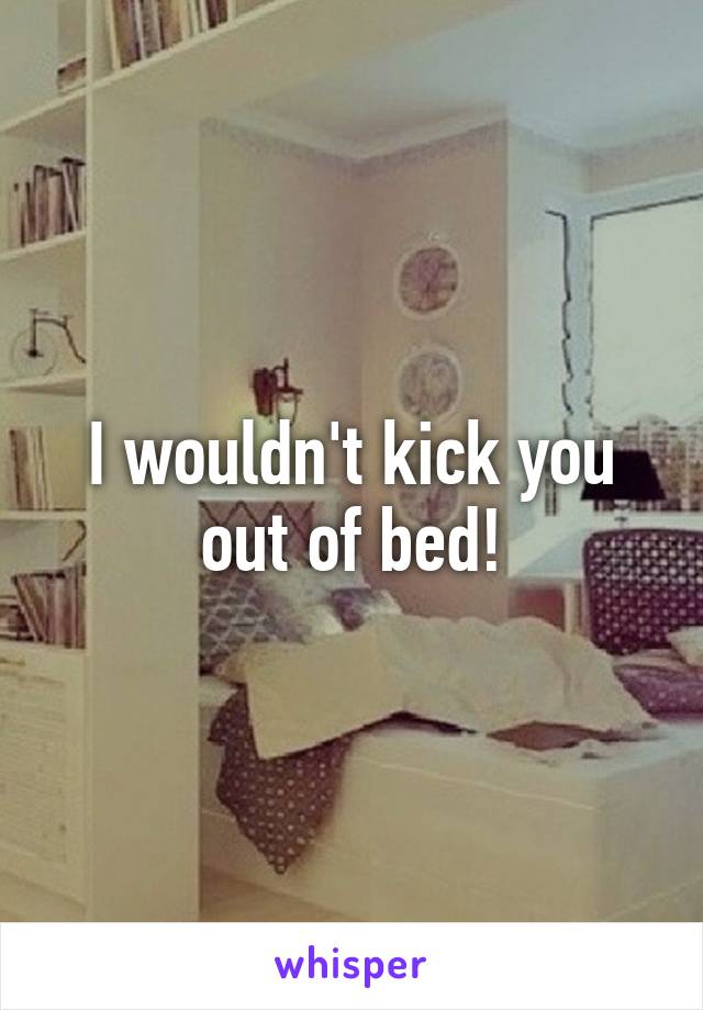 I wouldn't kick you out of bed!