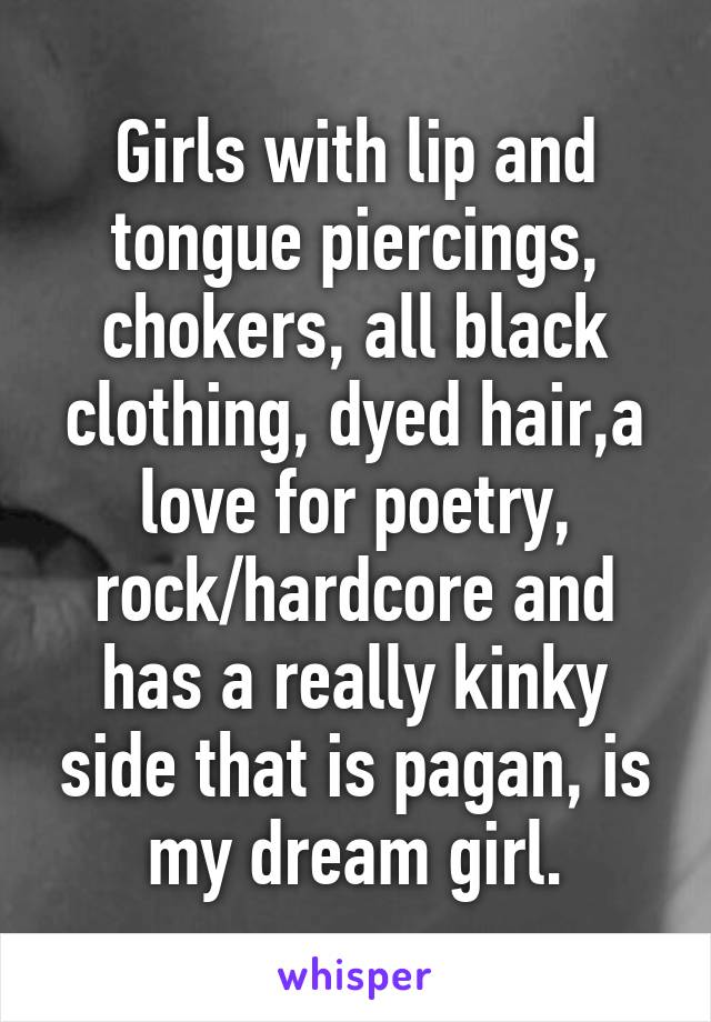 Girls with lip and tongue piercings, chokers, all black clothing, dyed hair,a love for poetry, rock/hardcore and has a really kinky side that is pagan, is my dream girl.