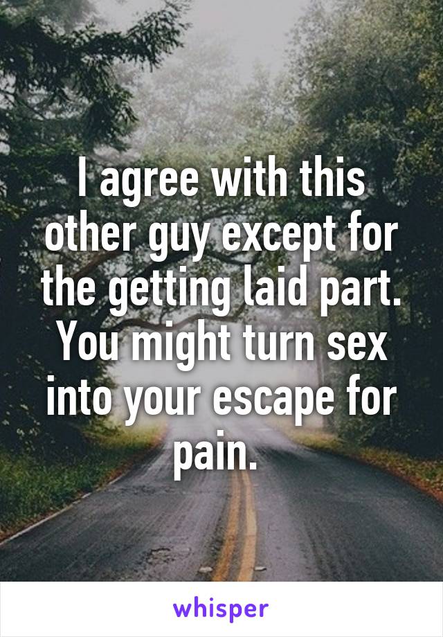 I agree with this other guy except for the getting laid part. You might turn sex into your escape for pain. 