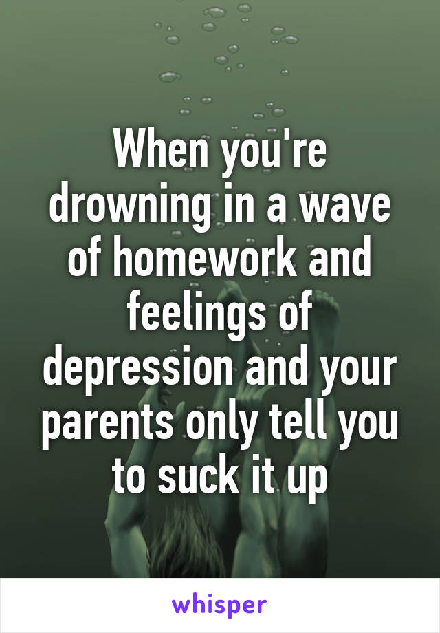 When you're drowning in a wave of homework and feelings of depression and your parents only tell you to suck it up