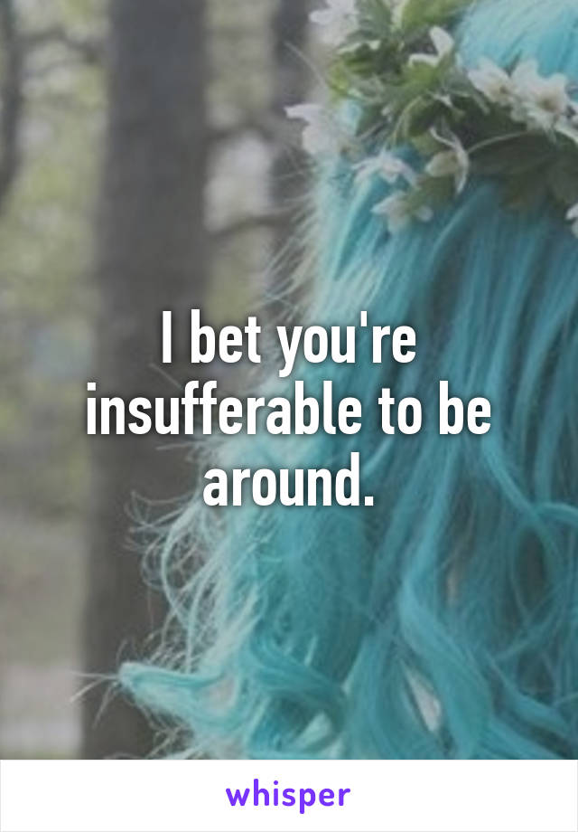 I bet you're insufferable to be around.