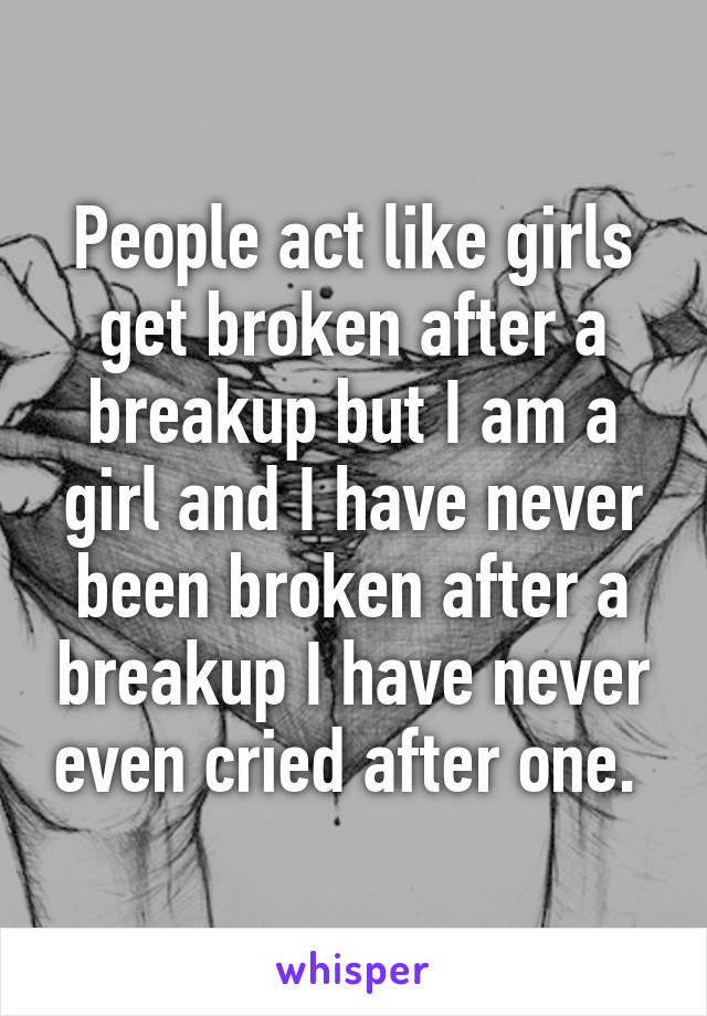 People act like girls get broken after a breakup but I am a girl and I have never been broken after a breakup I have never even cried after one. 