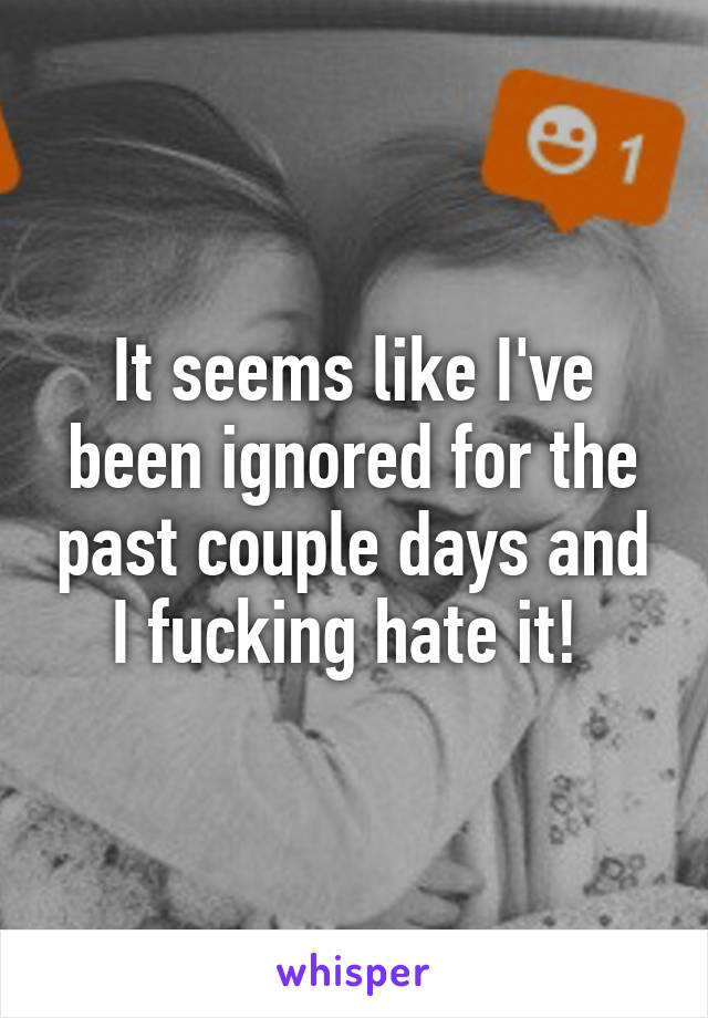 It seems like I've been ignored for the past couple days and I fucking hate it! 