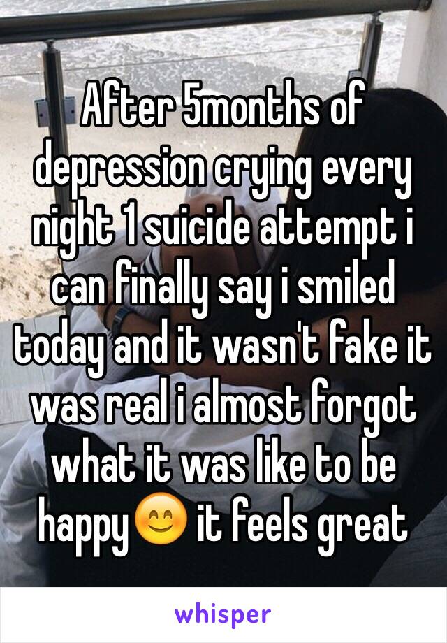 After 5months of depression crying every night 1 suicide attempt i can finally say i smiled today and it wasn't fake it was real i almost forgot what it was like to be happy😊 it feels great