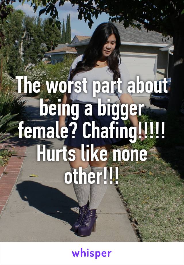 The worst part about being a bigger female? Chafing!!!!! Hurts like none other!!!