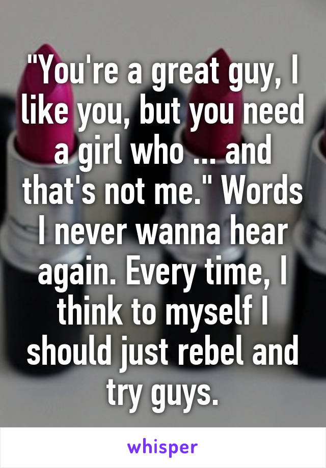 "You're a great guy, I like you, but you need a girl who ... and that's not me." Words I never wanna hear again. Every time, I think to myself I should just rebel and try guys.