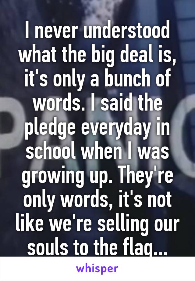 I never understood what the big deal is, it's only a bunch of words. I said the pledge everyday in school when I was growing up. They're only words, it's not like we're selling our souls to the flag...