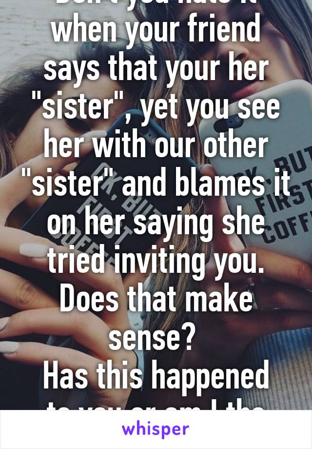 Don't you hate it when your friend says that your her "sister", yet you see her with our other "sister" and blames it on her saying she tried inviting you.
Does that make sense? 
Has this happened to you or am I the one?