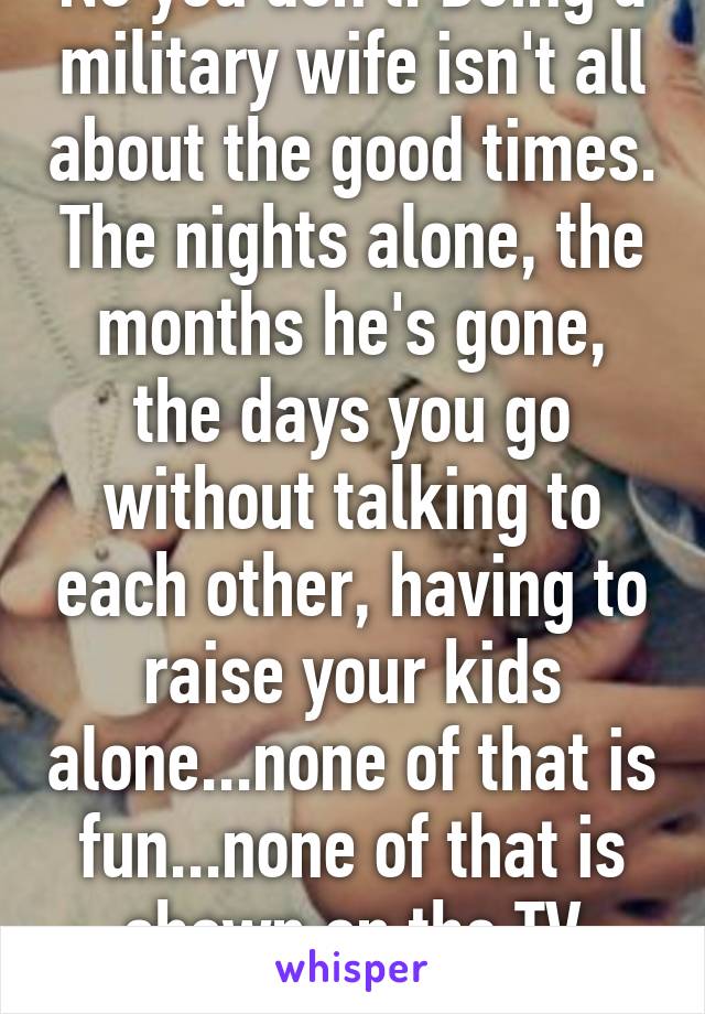 No you don't. Being a military wife isn't all about the good times. The nights alone, the months he's gone, the days you go without talking to each other, having to raise your kids alone...none of that is fun...none of that is shown on the TV shows...