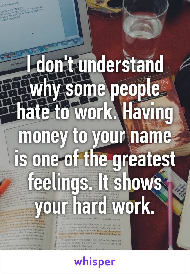 I don't understand why some people hate to work. Having money to your name is one of the greatest feelings. It shows your hard work.