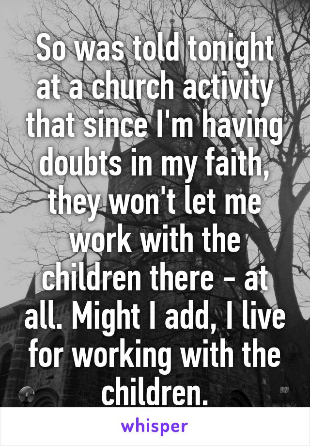 So was told tonight at a church activity that since I'm having doubts in my faith, they won't let me work with the children there - at all. Might I add, I live for working with the children.