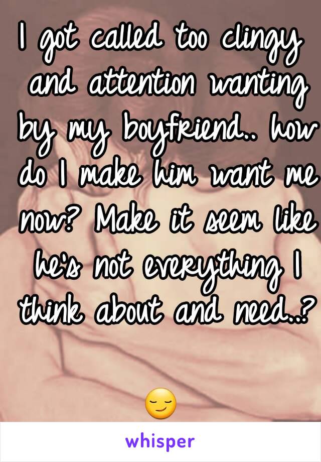 I got called too clingy and attention wanting by my boyfriend.. how do I make him want me now? Make it seem like he's not everything I think about and need..? 
😏