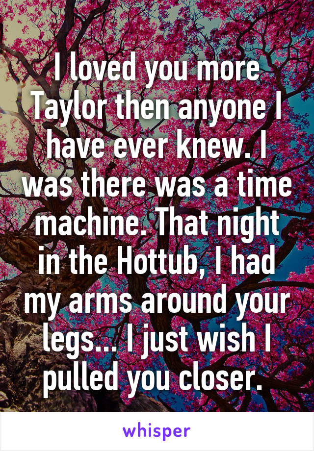 I loved you more Taylor then anyone I have ever knew. I was there was a time machine. That night in the Hottub, I had my arms around your legs... I just wish I pulled you closer. 