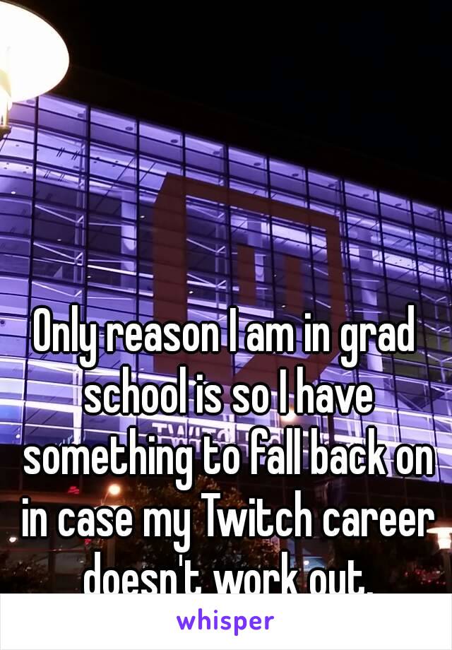 Only reason I am in grad school is so I have something to fall back on in case my Twitch career doesn't work out.