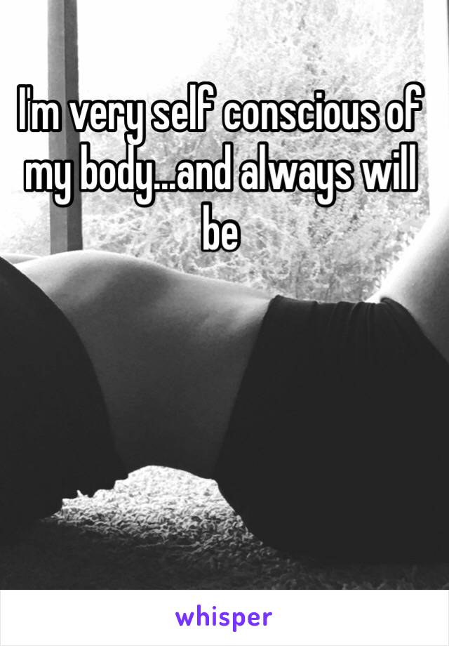 I'm very self conscious of my body...and always will be 