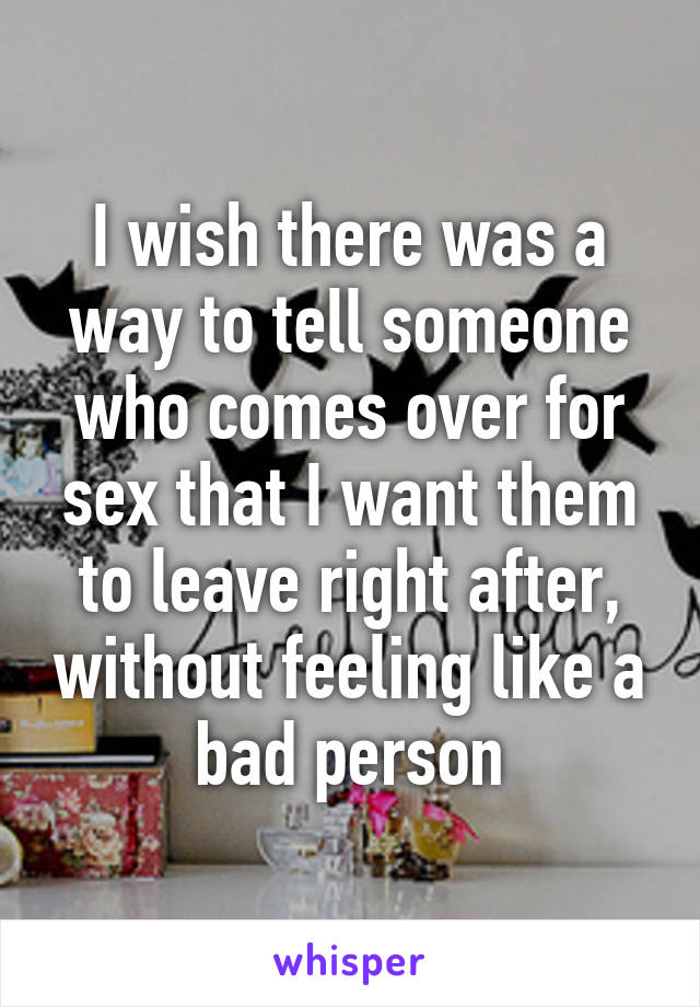 I wish there was a way to tell someone who comes over for sex that I want them to leave right after, without feeling like a bad person