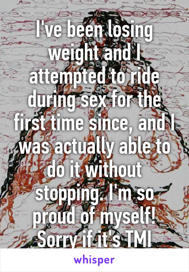 I've been losing weight and I attempted to ride during sex for the first time since, and I was actually able to do it without stopping. I'm so proud of myself! Sorry if it's TMI