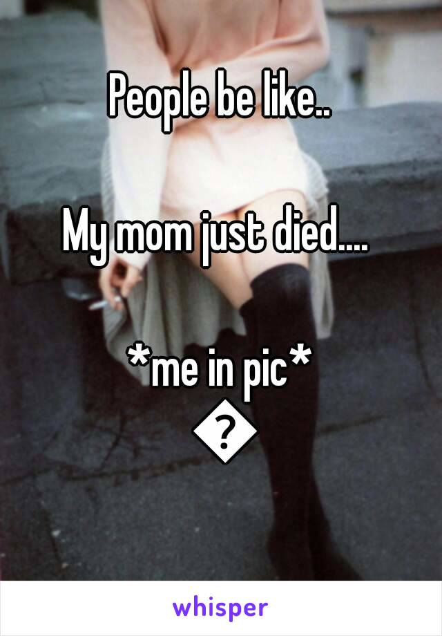 People be like..

My mom just died.... 

*me in pic* 😏