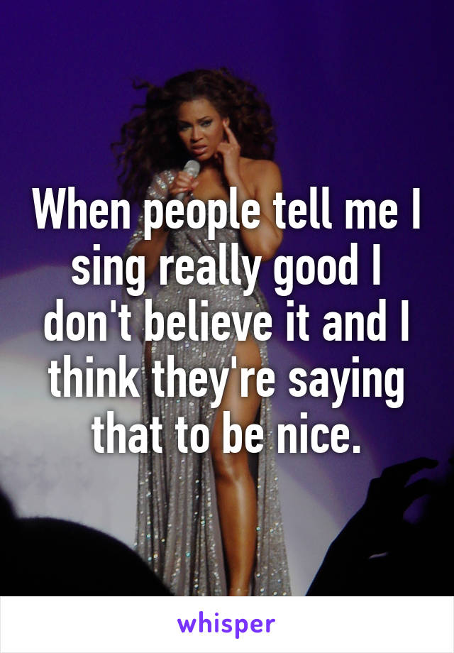 When people tell me I sing really good I don't believe it and I think they're saying that to be nice.