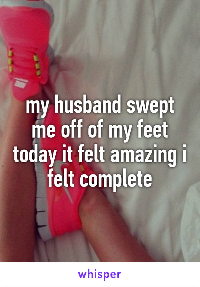 my husband swept me off of my feet today it felt amazing i felt complete