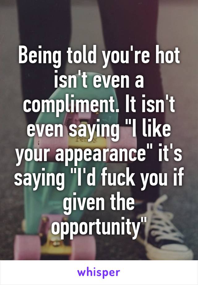 Being told you're hot isn't even a compliment. It isn't even saying "I like your appearance" it's saying "I'd fuck you if given the opportunity"