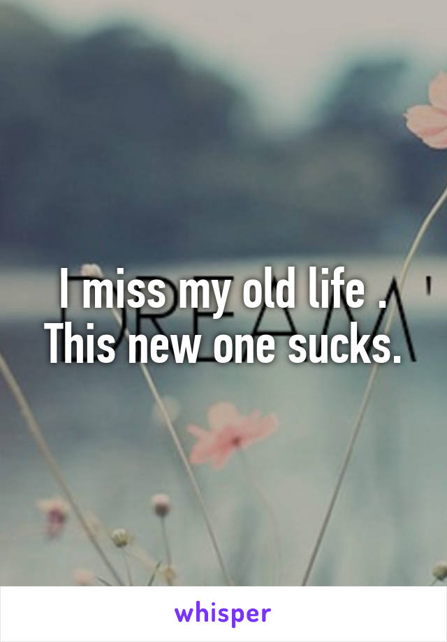 I miss my old life . This new one sucks.