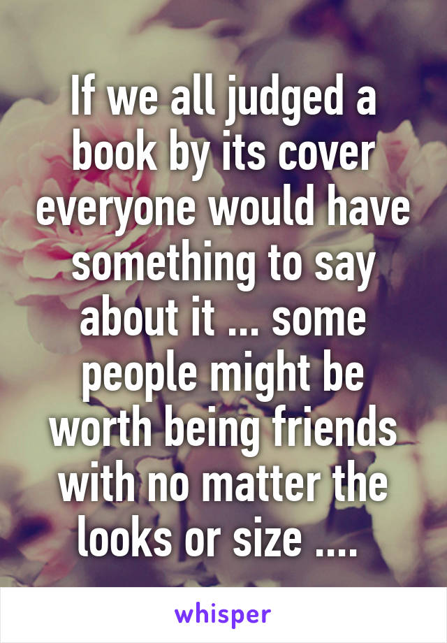 If we all judged a book by its cover everyone would have something to say about it ... some people might be worth being friends with no matter the looks or size .... 