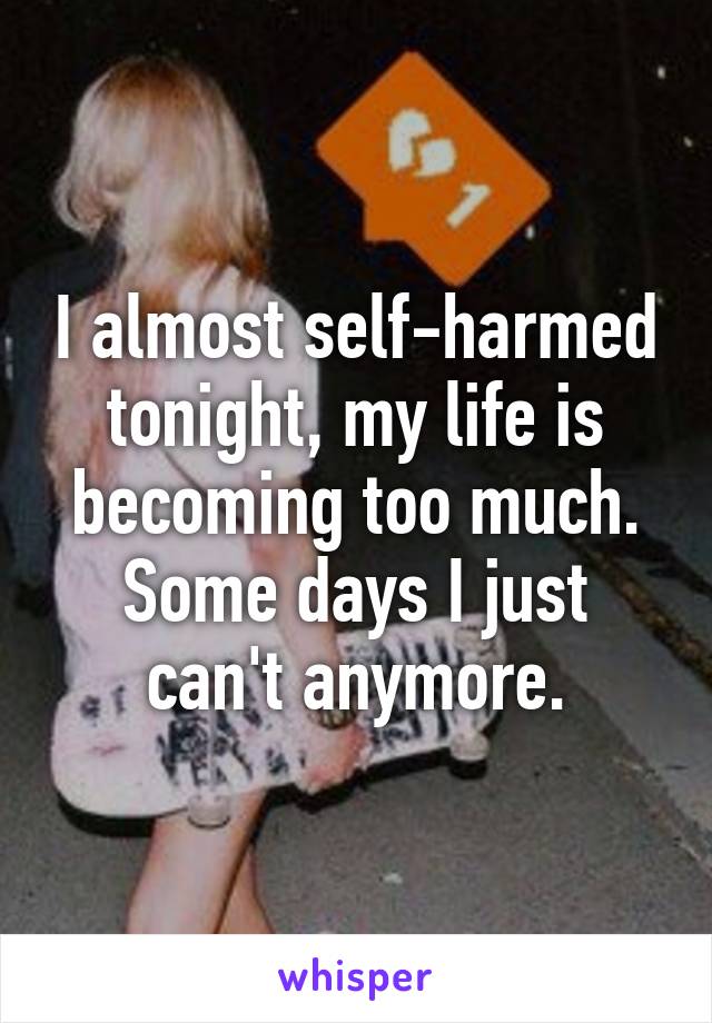 I almost self-harmed tonight, my life is becoming too much. Some days I just can't anymore.