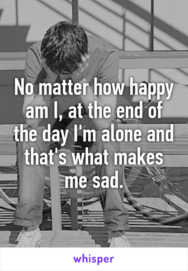 No matter how happy am I, at the end of the day I'm alone and that's what makes me sad.