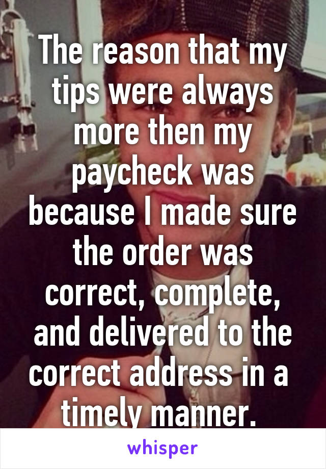 The reason that my tips were always more then my paycheck was because I made sure the order was correct, complete, and delivered to the correct address in a  timely manner. 