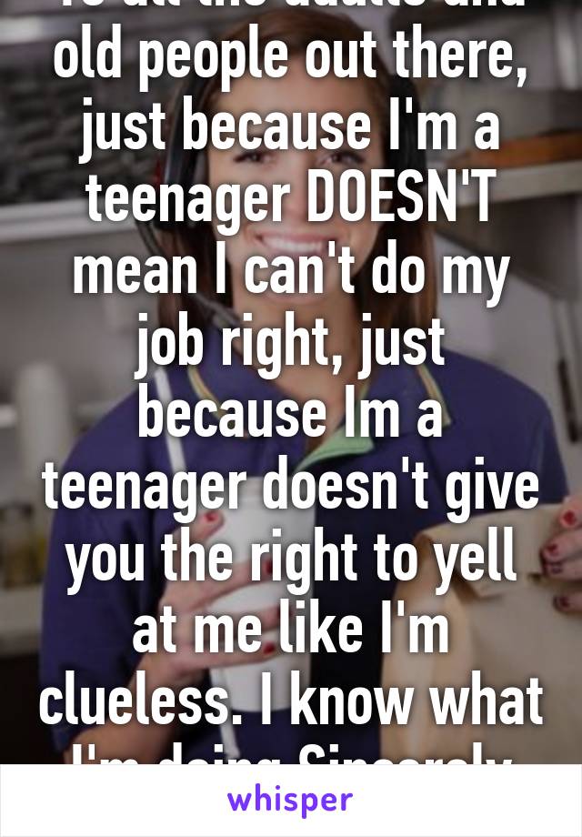 To all the adults and old people out there, just because I'm a teenager DOESN'T mean I can't do my job right, just because Im a teenager doesn't give you the right to yell at me like I'm clueless. I know what I'm doing.Sincerely all teens... 