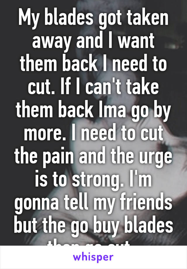 My blades got taken away and I want them back I need to cut. If I can't take them back Ima go by more. I need to cut the pain and the urge is to strong. I'm gonna tell my friends but the go buy blades then go cut. 