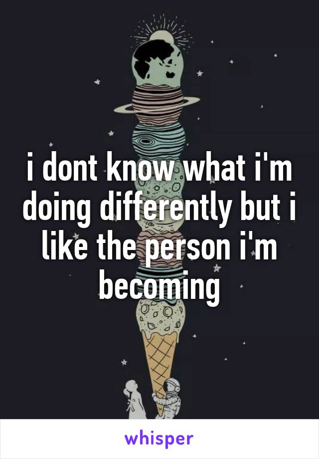 i dont know what i'm doing differently but i like the person i'm becoming