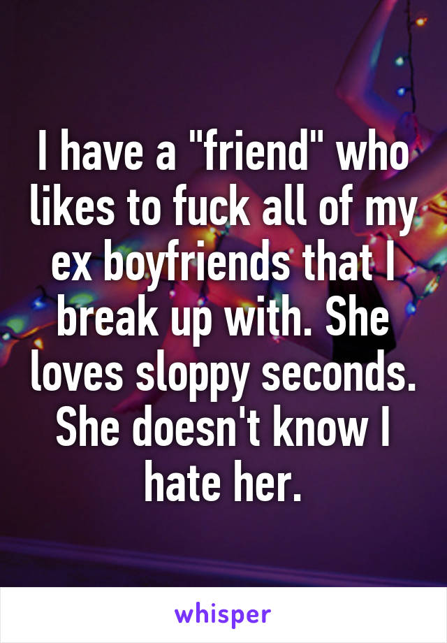 I have a "friend" who likes to fuck all of my ex boyfriends that I break up with. She loves sloppy seconds.
She doesn't know I hate her.