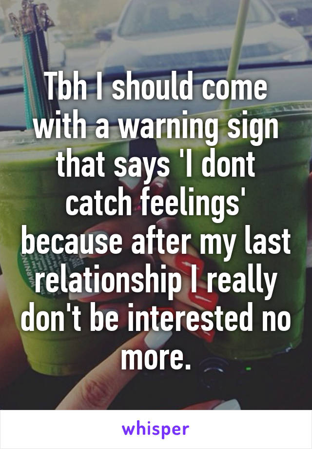 Tbh I should come with a warning sign that says 'I dont catch feelings' because after my last relationship I really don't be interested no more.