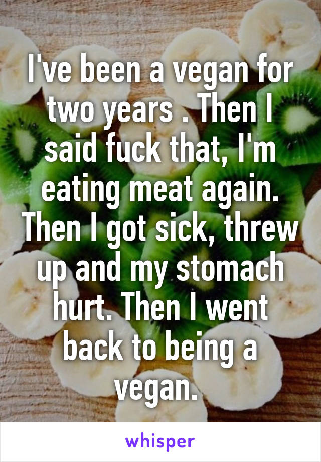 I've been a vegan for two years . Then I said fuck that, I'm eating meat again. Then I got sick, threw up and my stomach hurt. Then I went back to being a vegan. 