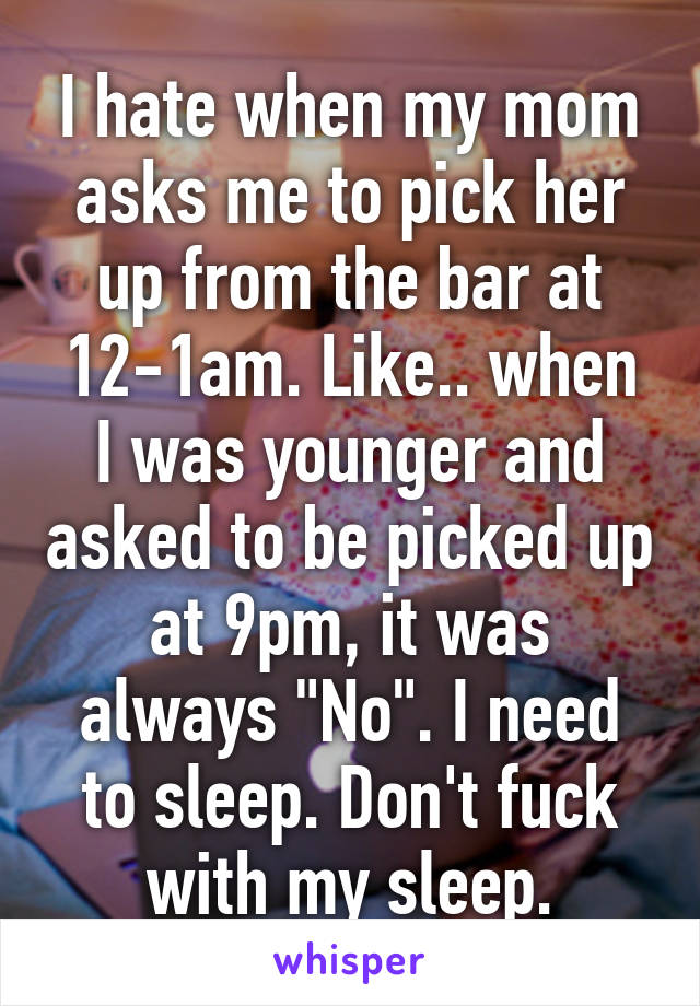 I hate when my mom asks me to pick her up from the bar at 12-1am. Like.. when I was younger and asked to be picked up at 9pm, it was always "No". I need to sleep. Don't fuck with my sleep.