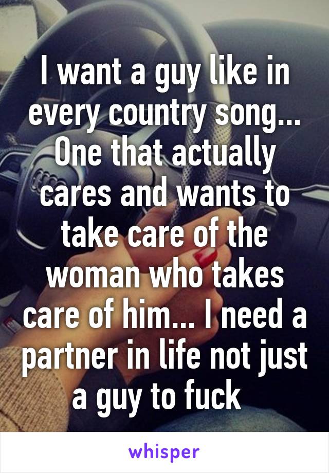 I want a guy like in every country song... One that actually cares and wants to take care of the woman who takes care of him... I need a partner in life not just a guy to fuck  