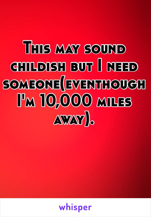 This may sound childish but I need someone(eventhough I'm 10,000 miles away). 