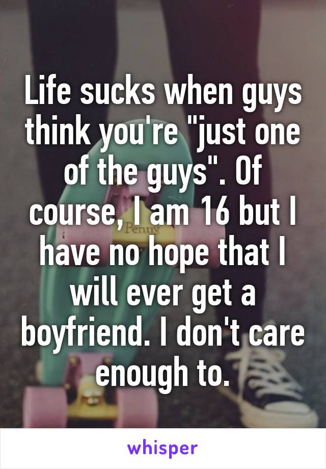 Life sucks when guys think you're "just one of the guys". Of course, I am 16 but I have no hope that I will ever get a boyfriend. I don't care enough to.