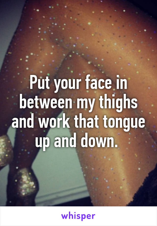 Put your face in between my thighs and work that tongue up and down. 