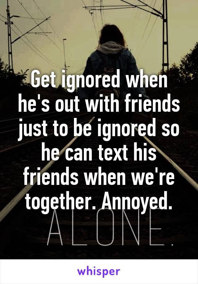 Get ignored when he's out with friends just to be ignored so he can text his friends when we're together. Annoyed.