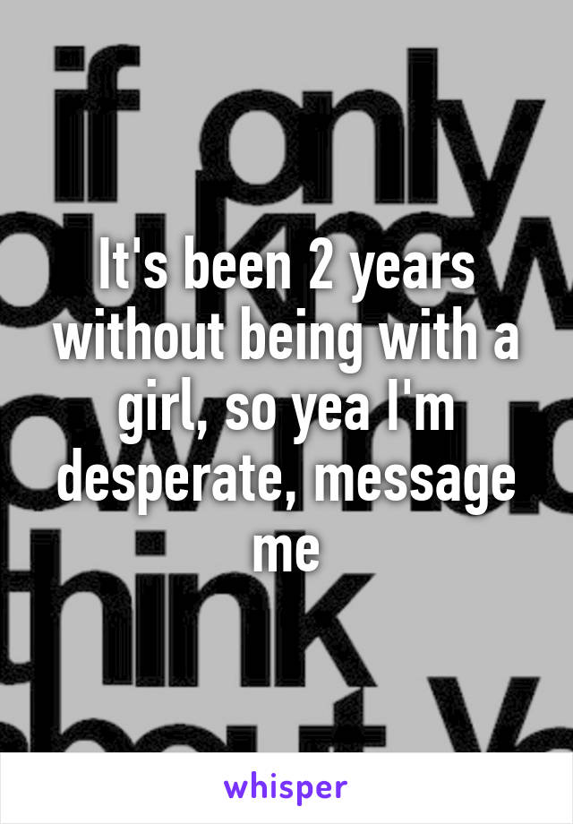 It's been 2 years without being with a girl, so yea I'm desperate, message me