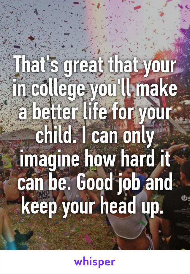 That's great that your in college you'll make a better life for your child. I can only imagine how hard it can be. Good job and keep your head up. 