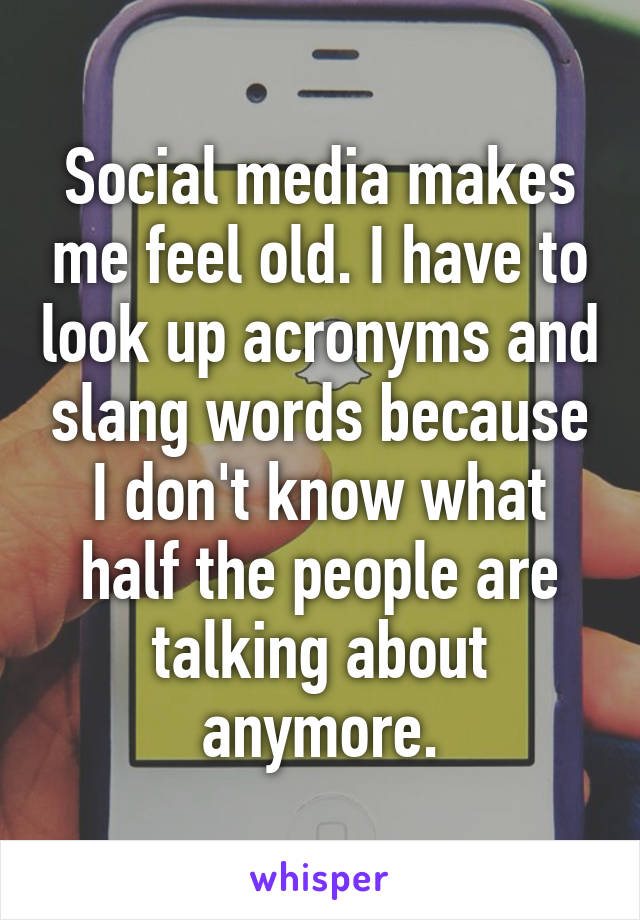 Social media makes me feel old. I have to look up acronyms and slang words because I don't know what half the people are talking about anymore.